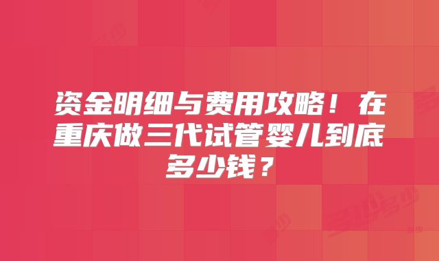 资金明细与费用攻略！在重庆做三代试管婴儿到底多少钱？