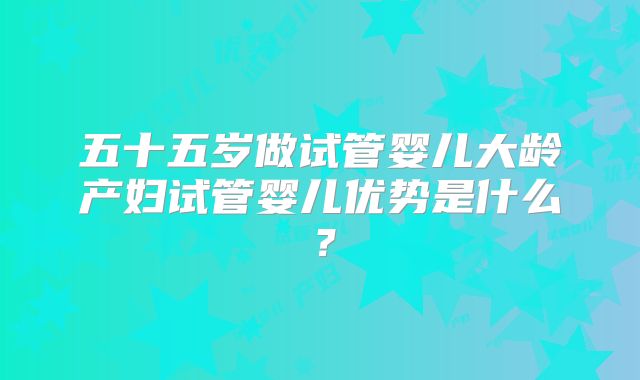 五十五岁做试管婴儿大龄产妇试管婴儿优势是什么?