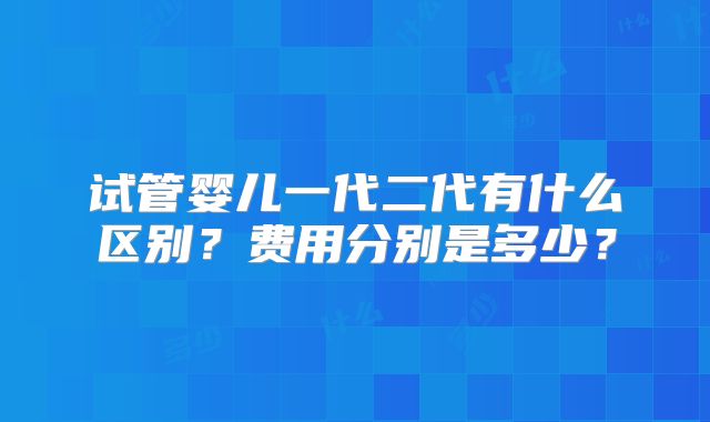 试管婴儿一代二代有什么区别？费用分别是多少？