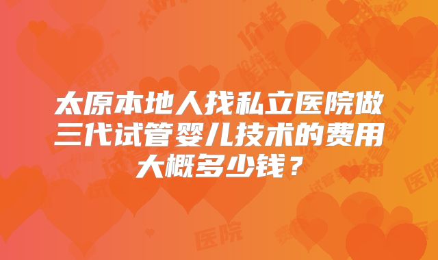 太原本地人找私立医院做三代试管婴儿技术的费用大概多少钱？