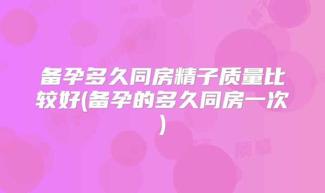 备孕多久同房精子质量比较好(备孕的多久同房一次)