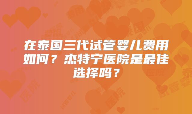 在泰国三代试管婴儿费用如何?杰特宁医院是最佳选择吗?