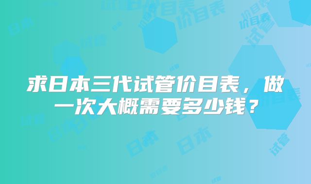 求日本三代试管价目表，做一次大概需要多少钱？