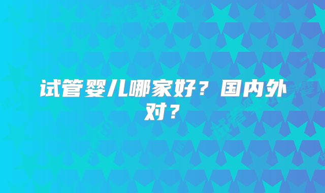 试管婴儿哪家好？国内外对？