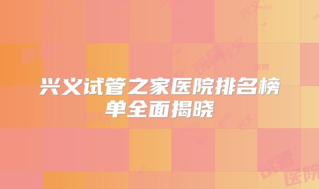 兴义试管之家医院排名榜单全面揭晓