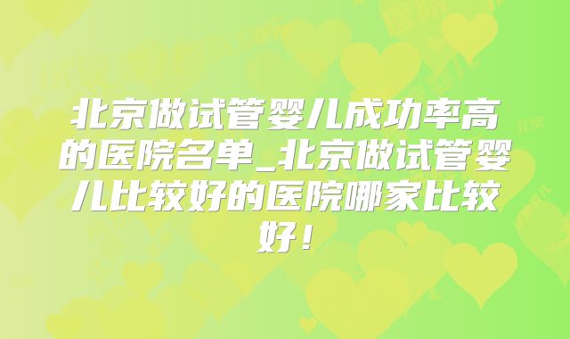 北京做试管婴儿成功率高的医院名单_北京做试管婴儿比较好的医院哪家比较好!