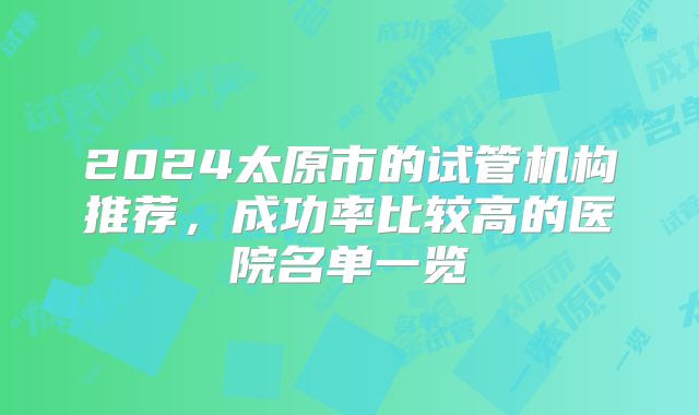 2024太原市的试管机构推荐,成功率比较高的医院名单一览