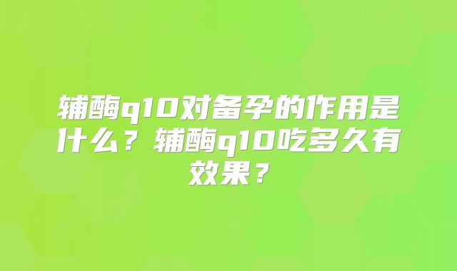 辅酶q10对备孕的作用是什么？辅酶q10吃多久有效果？
