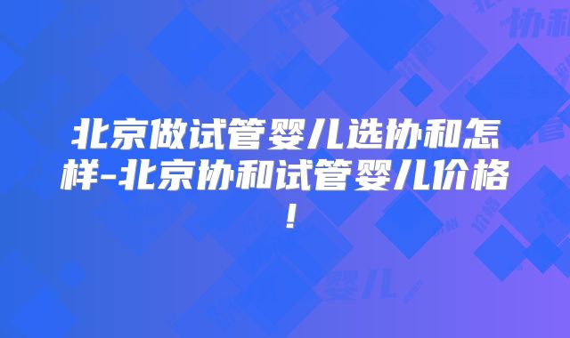 北京做试管婴儿选协和怎样-北京协和试管婴儿价格！