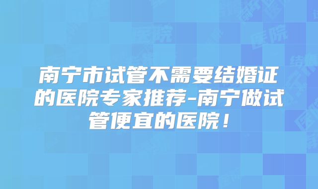 南宁市试管不需要结婚证的医院专家推荐-南宁做试管便宜的医院!