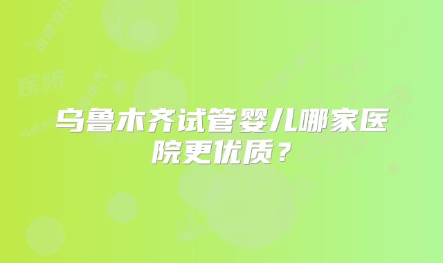 乌鲁木齐试管婴儿哪家医院更优质?
