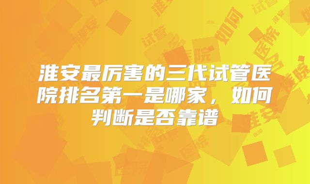 淮安最厉害的三代试管医院排名第一是哪家，如何判断是否靠谱