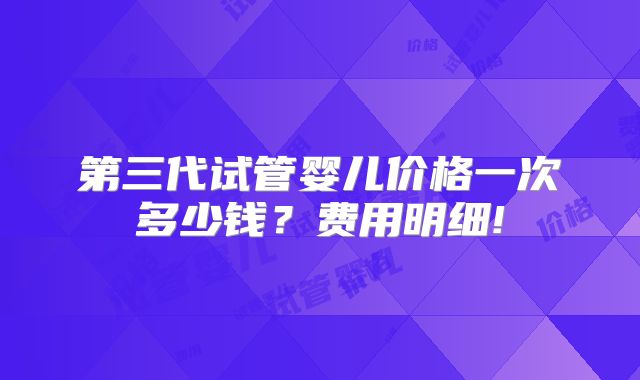 第三代试管婴儿价格一次多少钱?费用明细!