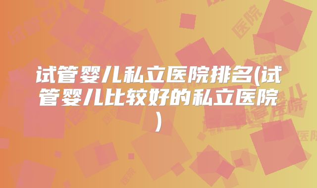 试管婴儿私立医院排名(试管婴儿比较好的私立医院)