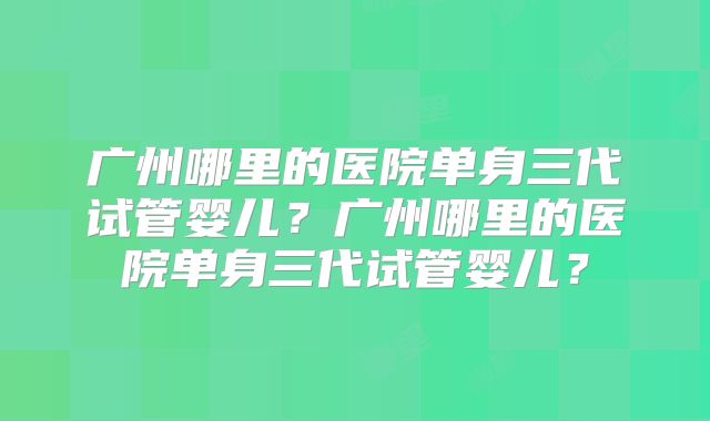 广州哪里的医院单身三代试管婴儿？广州哪里的医院单身三代试管婴儿？