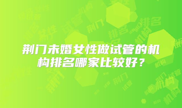 荆门未婚女性做试管的机构排名哪家比较好？