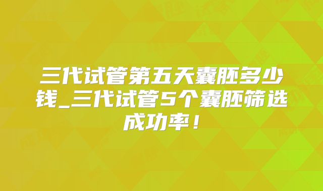 三代试管第五天囊胚多少钱_三代试管5个囊胚筛选成功率！