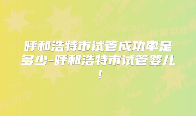 呼和浩特市试管成功率是多少-呼和浩特市试管婴儿！