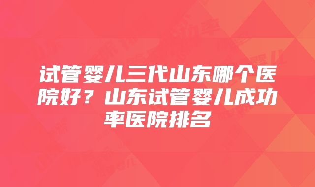 试管婴儿三代山东哪个医院好？山东试管婴儿成功率医院排名