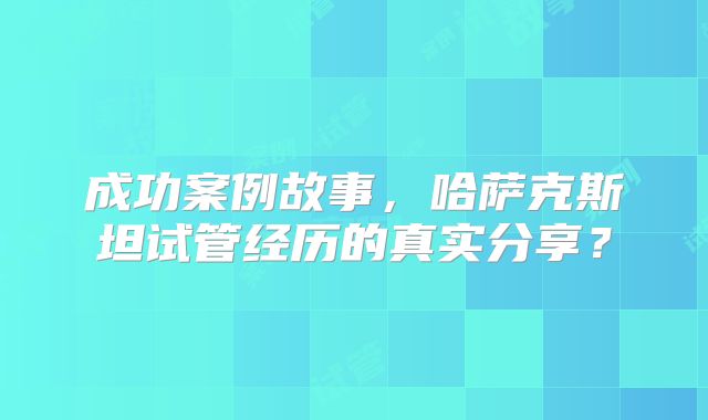 成功案例故事，哈萨克斯坦试管经历的真实分享？