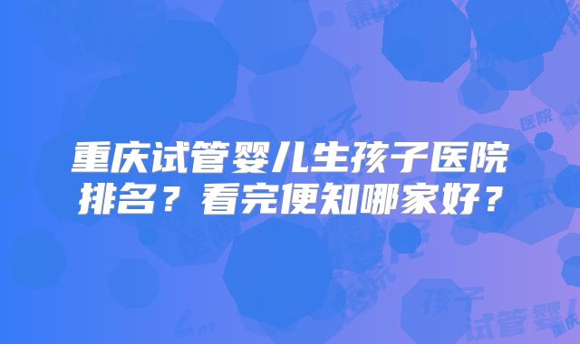 重庆试管婴儿生孩子医院排名?看完便知哪家好?