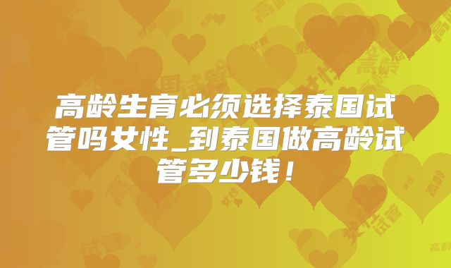高龄生育必须选择泰国试管吗女性_到泰国做高龄试管多少钱!