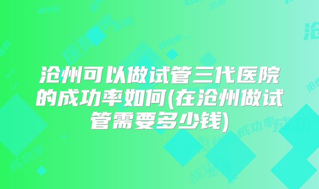 沧州可以做试管三代医院的成功率如何(在沧州做试管需要多少钱)
