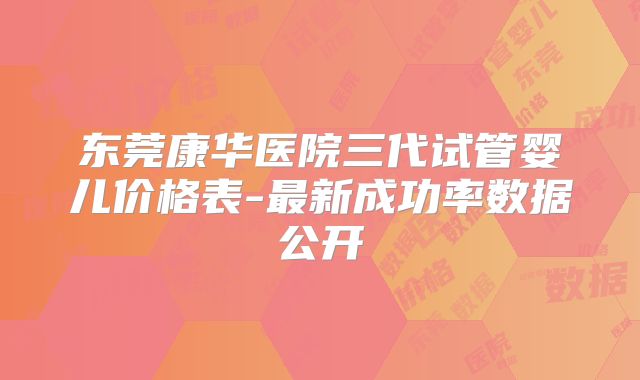 东莞康华医院三代试管婴儿价格表-最新成功率数据公开