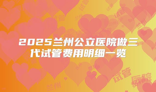 2025兰州公立医院做三代试管费用明细一览