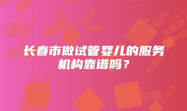 长春市做试管婴儿的服务机构靠谱吗？