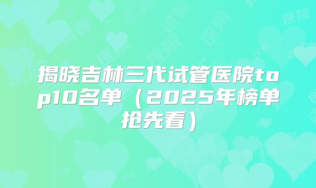 揭晓吉林三代试管医院top10名单（2025年榜单抢先看）