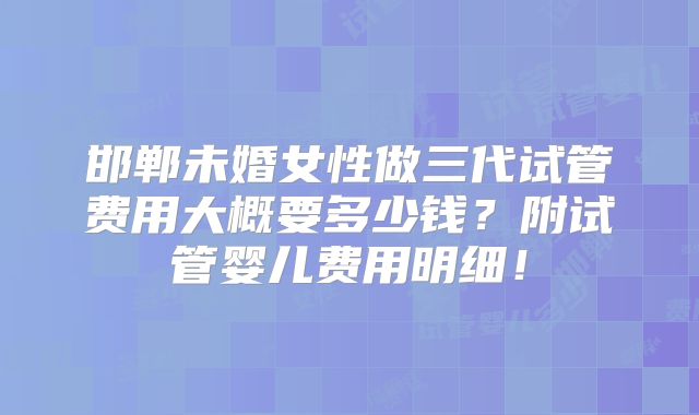 邯郸未婚女性做三代试管费用大概要多少钱?附试管婴儿费用明细!