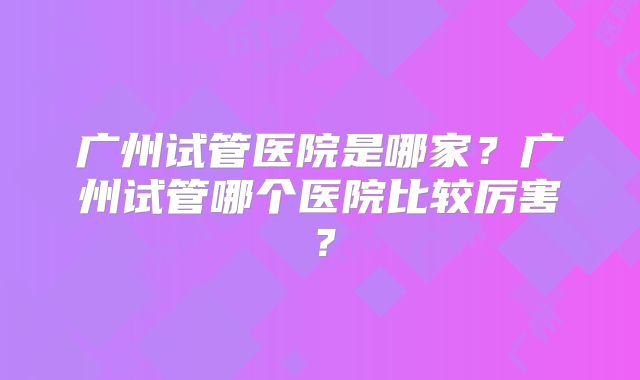 广州试管医院是哪家？广州试管哪个医院比较厉害？