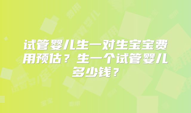 试管婴儿生一对生宝宝费用预估？生一个试管婴儿多少钱？