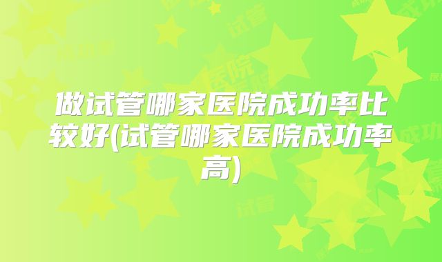 做试管哪家医院成功率比较好(试管哪家医院成功率高)