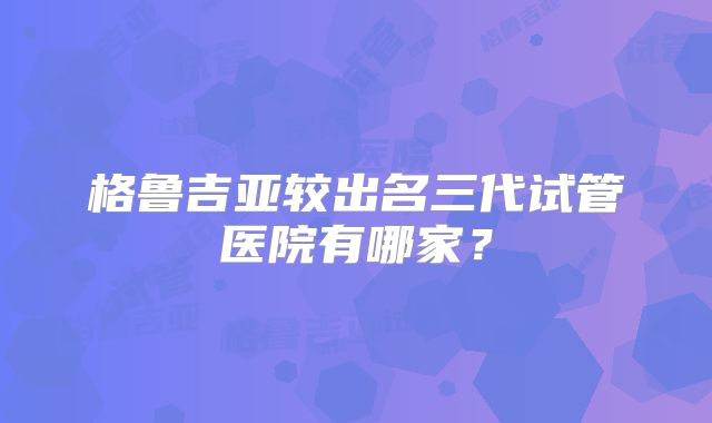 格鲁吉亚较出名三代试管医院有哪家？