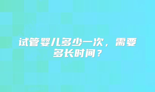 试管婴儿多少一次，需要多长时间？