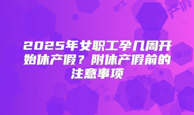 2025年女职工孕几周开始休产假?附休产假前的注意事项