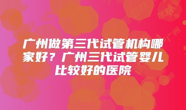 广州做第三代试管机构哪家好？广州三代试管婴儿比较好的医院