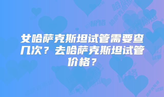 女哈萨克斯坦试管需要查几次?去哈萨克斯坦试管价格?