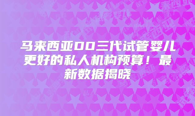 马来西亚DO三代试管婴儿更好的私人机构预算！最新数据揭晓