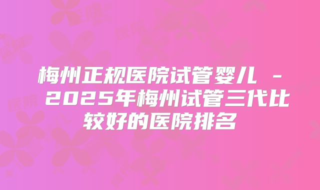 梅州正规医院试管婴儿 - 2025年梅州试管三代比较好的医院排名