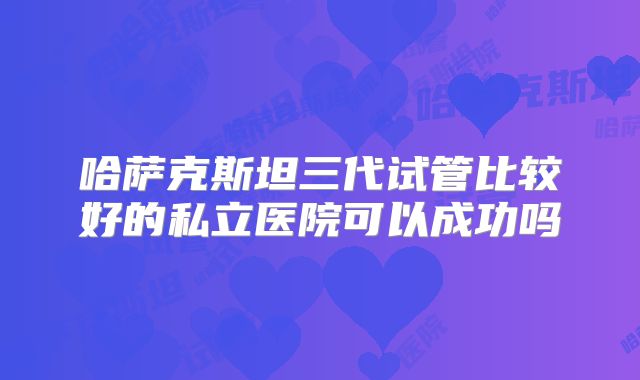 哈萨克斯坦三代试管比较好的私立医院可以成功吗