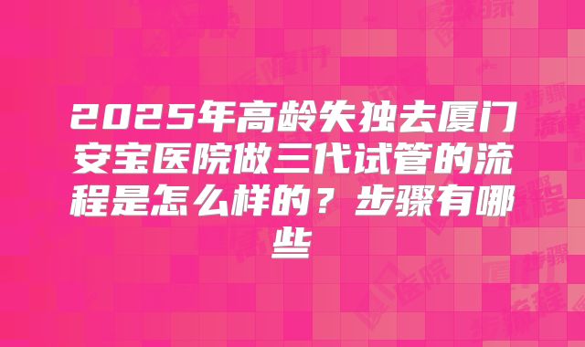 2025年高龄失独去厦门安宝医院做三代试管的流程是怎么样的？步骤有哪些