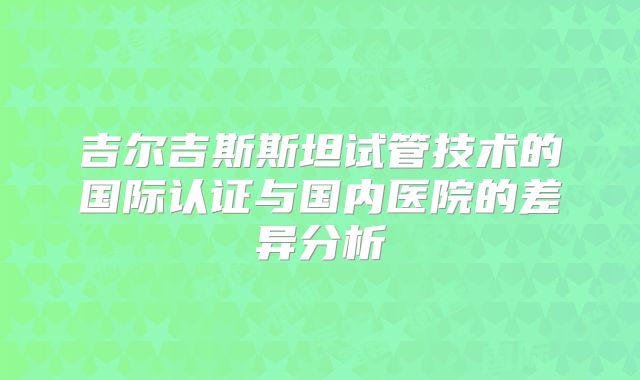 吉尔吉斯斯坦试管技术的国际认证与国内医院的差异分析