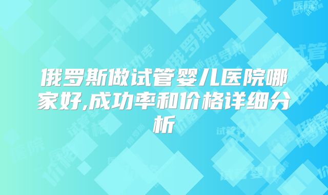 俄罗斯做试管婴儿医院哪家好,成功率和价格详细分析