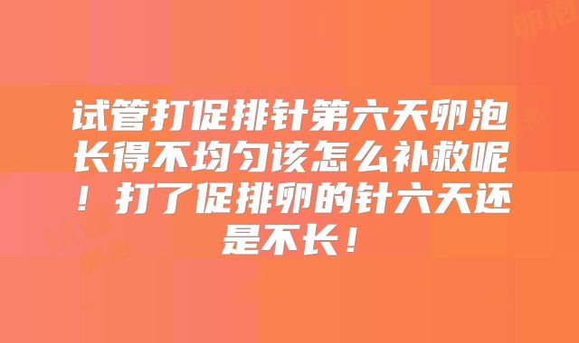 试管打促排针第六天卵泡长得不均匀该怎么补救呢!打了促排卵的针六天还是不长!