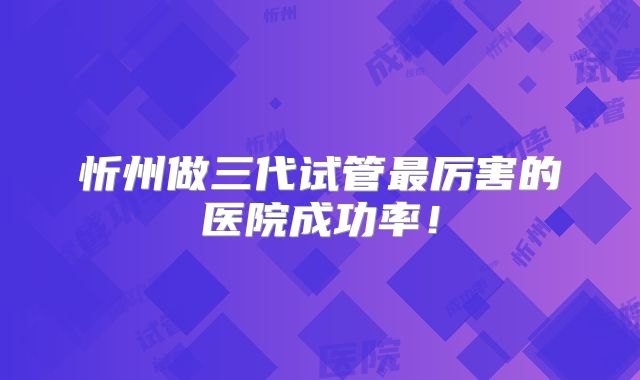 忻州做三代试管最厉害的医院成功率！
