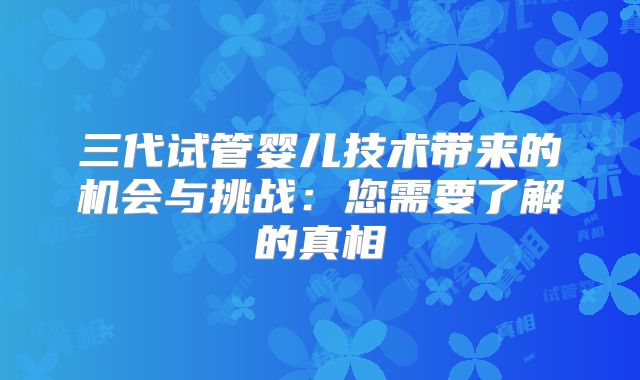 三代试管婴儿技术带来的机会与挑战：您需要了解的真相