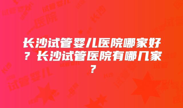 长沙试管婴儿医院哪家好？长沙试管医院有哪几家？